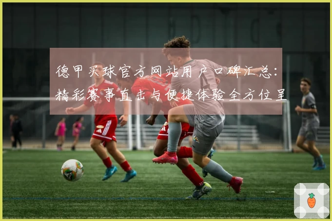 德甲买球官方网站用户口碑汇总：精彩赛事直击与便捷体验全方位呈现