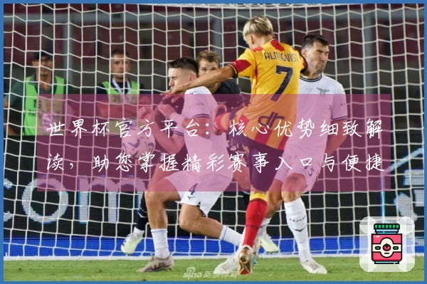 世界杯官方平台：核心优势细致解读，助您掌握精彩赛事入口与便捷体验