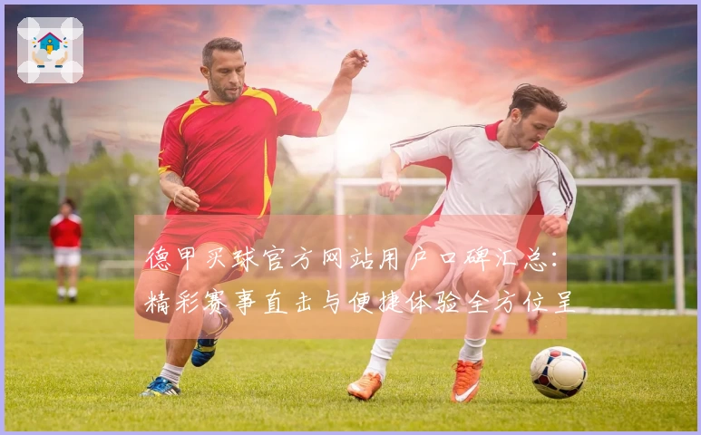 德甲买球官方网站用户口碑汇总：精彩赛事直击与便捷体验全方位呈现