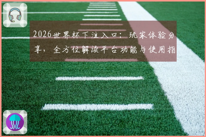 2026世界杯下注入口：玩家体验分享，全方位解读平台功能与使用指南