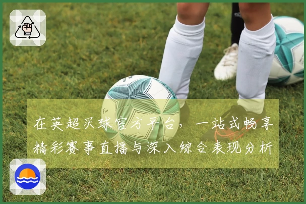 在英超买球官方平台，一站式畅享精彩赛事直播与深入综合表现分析的流畅体验