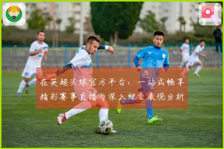 在英超买球官方平台，一站式畅享精彩赛事直播与深入综合表现分析的流畅体验