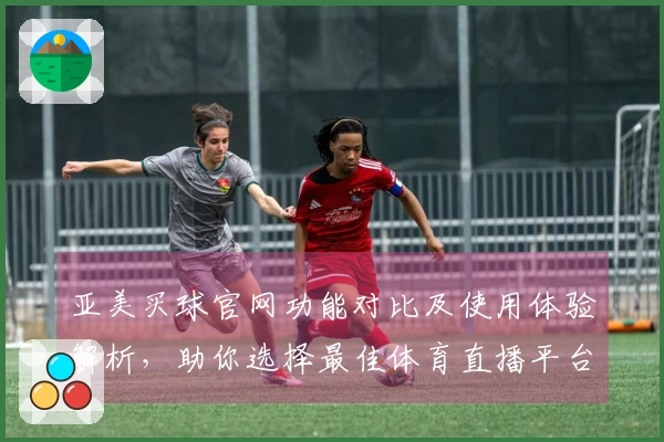 亚美买球官网功能对比及使用体验解析，助你选择最佳体育直播平台
