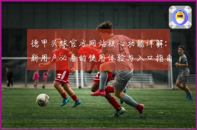 德甲买球官方网站核心功能详解：新用户必看的使用体验与入口指南