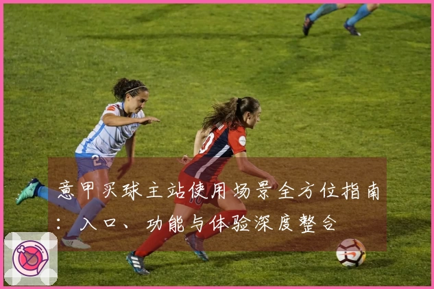 意甲买球主站使用场景全方位指南:入口、功能与体验深度整合