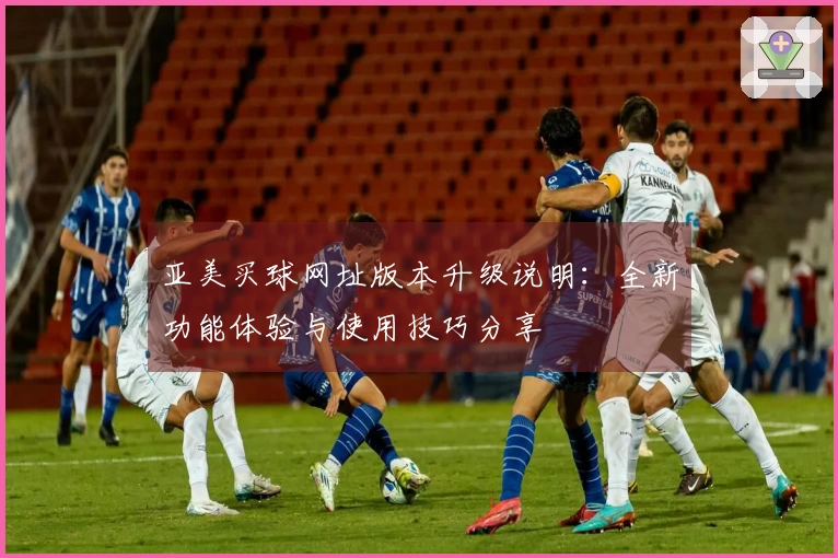 亚美买球网址版本升级说明：全新功能体验与使用技巧分享